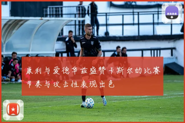 康利与爱德华兹盛赞卡斯尔的比赛节奏与攻击性表现出色