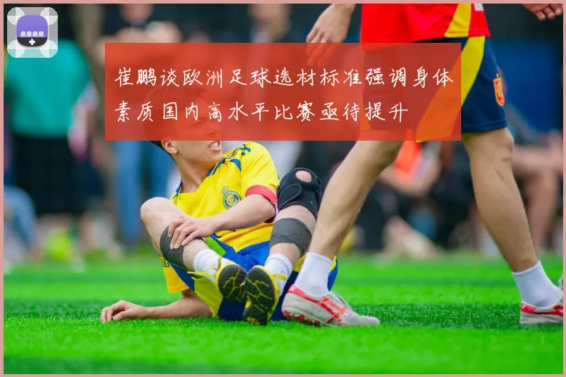 崔鹏谈欧洲足球选材标准强调身体素质国内高水平比赛亟待提升