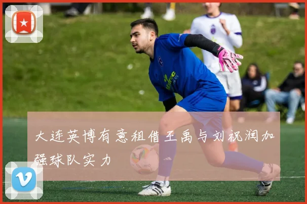 大连英博有意租借王禹与刘祝润加强球队实力