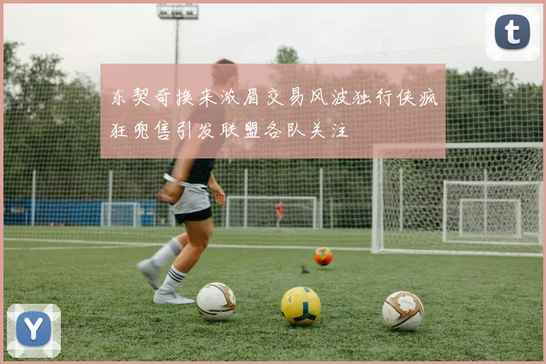 东契奇换来浓眉交易风波独行侠疯狂兜售引发联盟各队关注