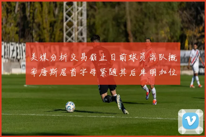美媒分析交易截止日前球员离队概率唐斯居首字母紧随其后库明加位列第三