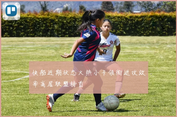 快船近期状态火热小卡领衔进攻效率高居联盟榜首