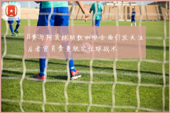 B费与阿莫林助教咖啡会面引发关注后者曾负责曼联定位球战术