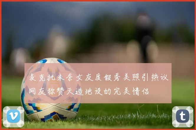麦克托米奈女友度假秀美照引热议网友称赞天造地设的完美情侣