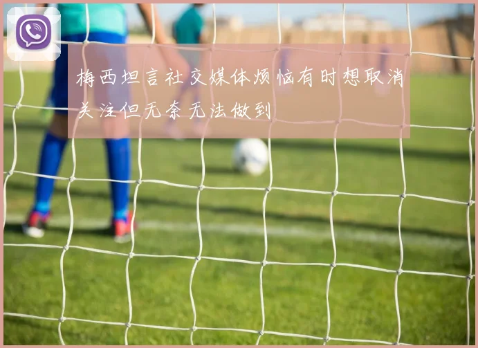梅西坦言社交媒体烦恼有时想取消关注但无奈无法做到