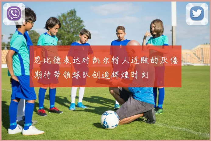 恩比德表达对凯尔特人连败的厌倦期待带领球队创造辉煌时刻