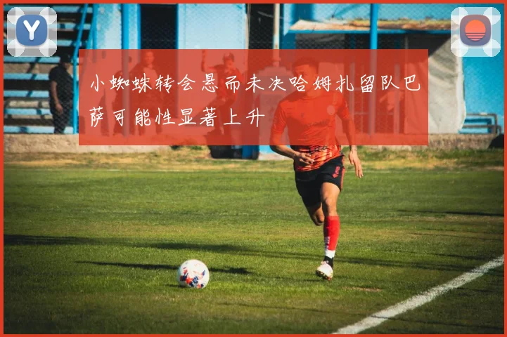 小蜘蛛转会悬而未决哈姆扎留队巴萨可能性显著上升