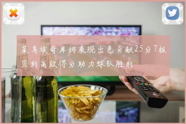 菜鸟埃奇库姆表现出色贡献25分7板贝利高效得分助力球队胜利