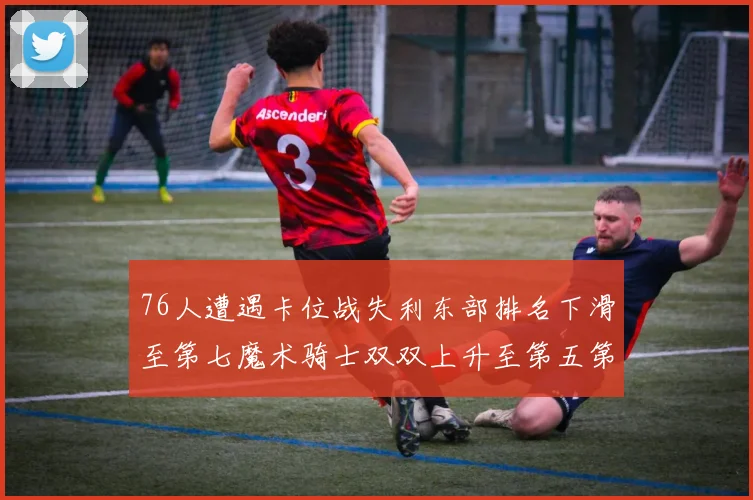 76人遭遇卡位战失利东部排名下滑至第七魔术骑士双双上升至第五第六位