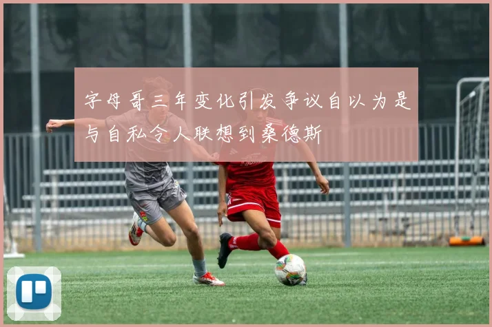 字母哥三年变化引发争议自以为是与自私令人联想到桑德斯