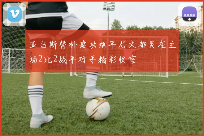 亚当斯替补建功绝平尤文都灵在主场2比2战平对手精彩收官