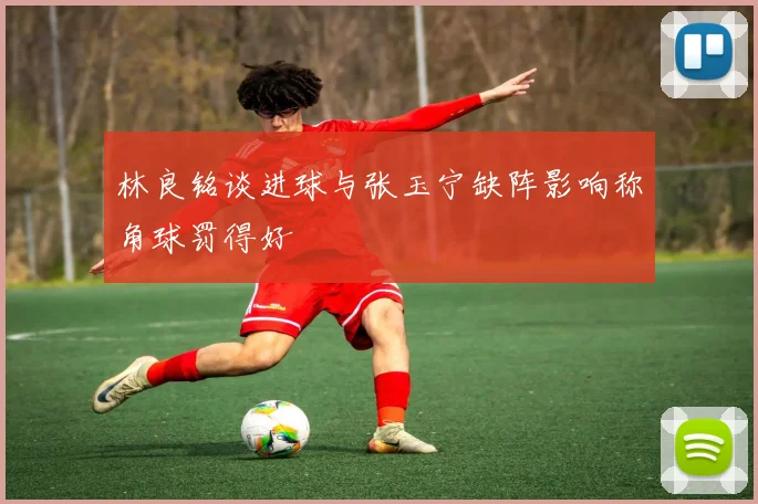 林良铭谈进球与张玉宁缺阵影响称角球罚得好