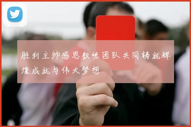 胜利主帅感恩教练团队共同铸就辉煌成就与伟大梦想