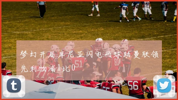 梦幻开局库尼亚闪电两球助曼联领先利物浦1比0