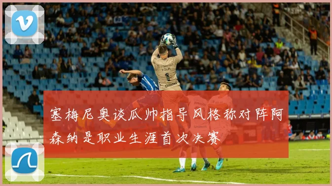 塞梅尼奥谈瓜帅指导风格称对阵阿森纳是职业生涯首次决赛