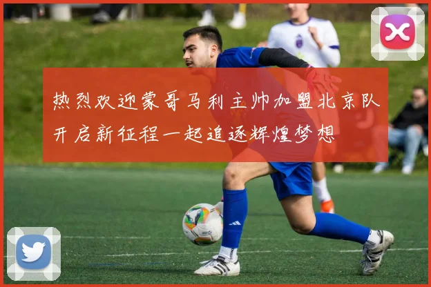热烈欢迎蒙哥马利主帅加盟北京队开启新征程一起追逐辉煌梦想