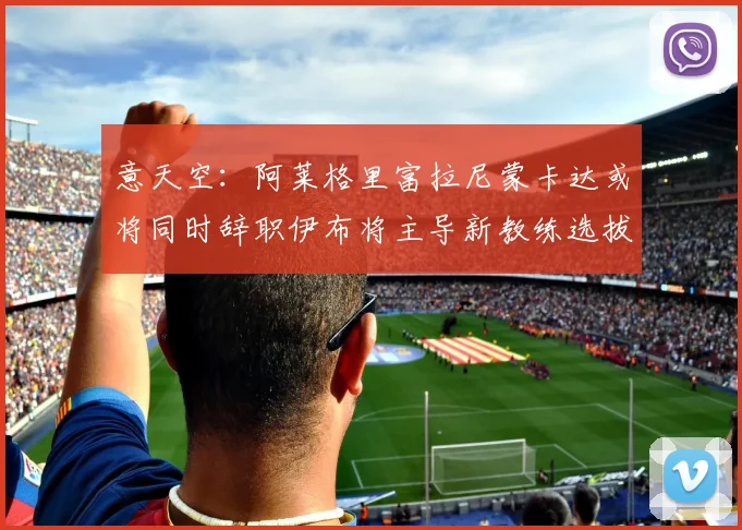 意天空：阿莱格里富拉尼蒙卡达或将同时辞职伊布将主导新教练选拔工作