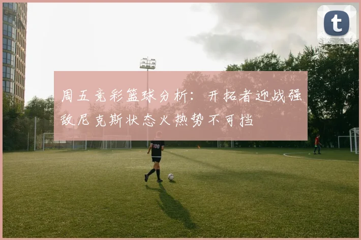 周五竞彩篮球分析：开拓者迎战强敌尼克斯状态火热势不可挡