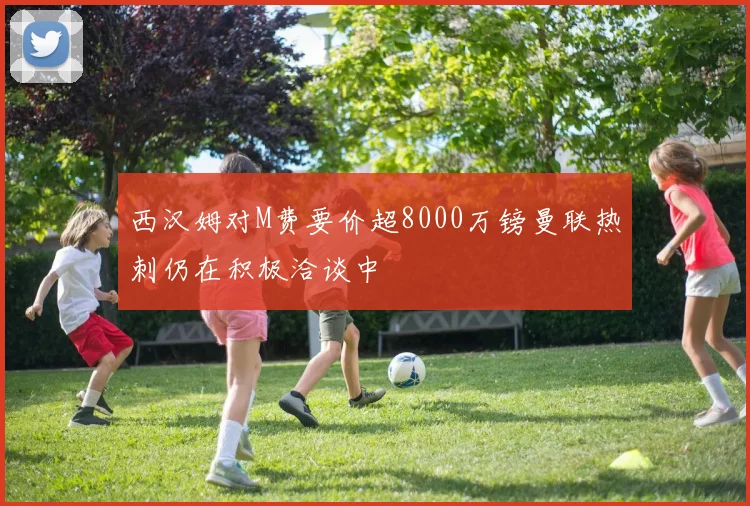 西汉姆对M费要价超8000万镑曼联热刺仍在积极洽谈中