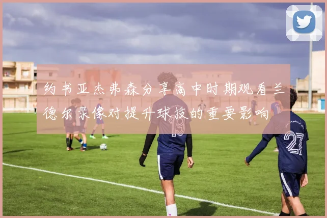 约书亚杰弗森分享高中时期观看兰德尔录像对提升球技的重要影响