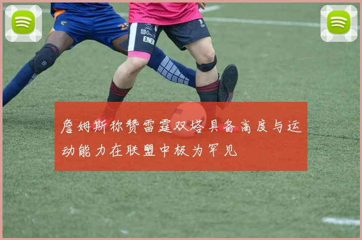 詹姆斯称赞雷霆双塔具备高度与运动能力在联盟中极为罕见