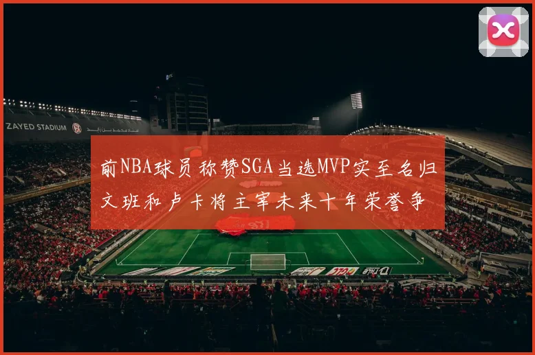 前NBA球员称赞SGA当选MVP实至名归文班和卢卡将主宰未来十年荣誉争夺
