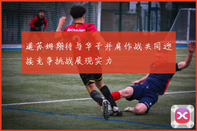 道苏姆期待与华子并肩作战共同迎接竞争挑战展现实力