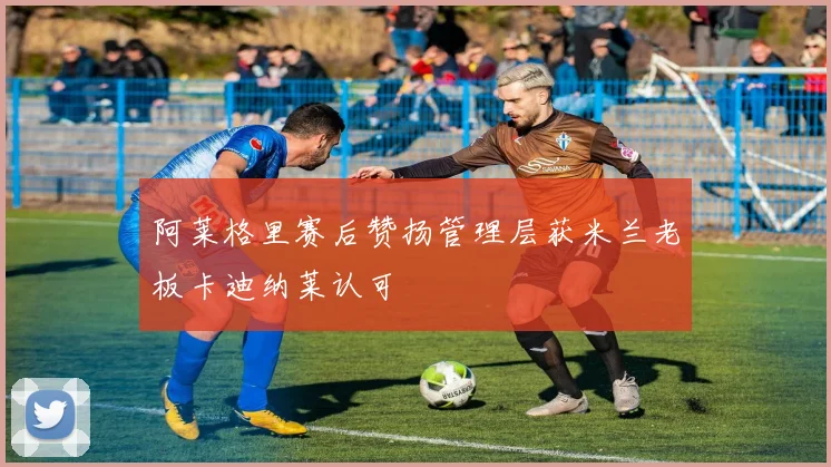 阿莱格里赛后赞扬管理层获米兰老板卡迪纳莱认可