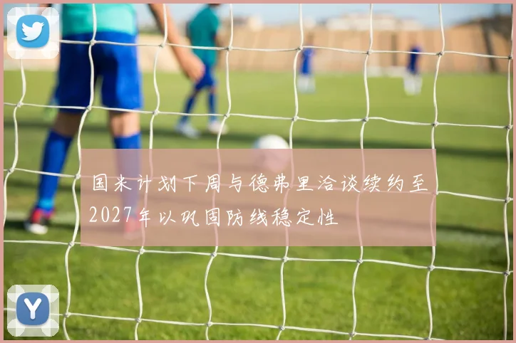 国米计划下周与德弗里洽谈续约至2027年以巩固防线稳定性