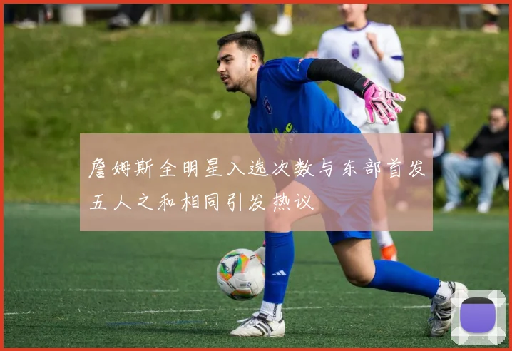 詹姆斯全明星入选次数与东部首发五人之和相同引发热议