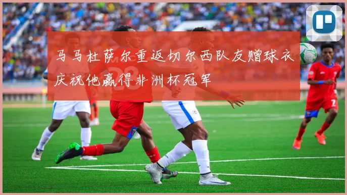 马马杜萨尔重返切尔西队友赠球衣庆祝他赢得非洲杯冠军