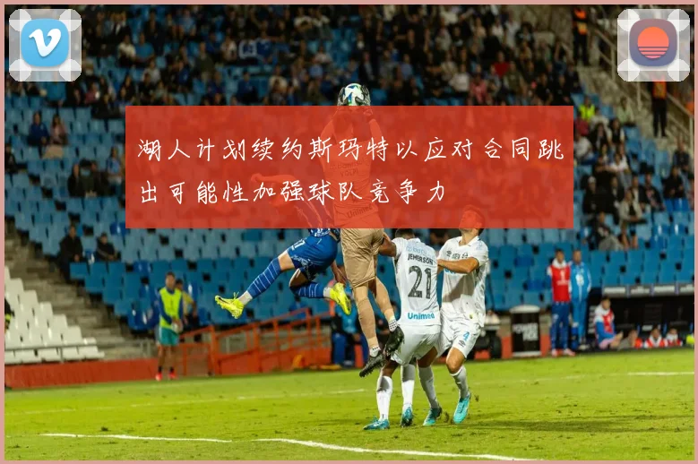 湖人计划续约斯玛特以应对合同跳出可能性加强球队竞争力