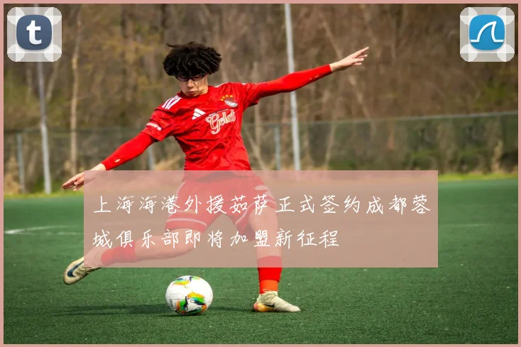 上海海港外援茹萨正式签约成都蓉城俱乐部即将加盟新征程
